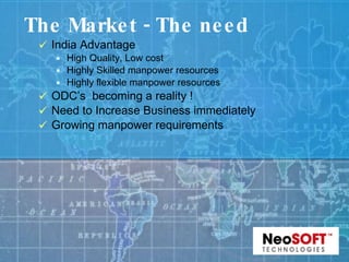 The Market - The need India Advantage High Quality, Low cost Highly Skilled manpower resources Highly flexible manpower resources ODC’s  becoming a reality ! Need to Increase Business immediately Growing manpower requirements 