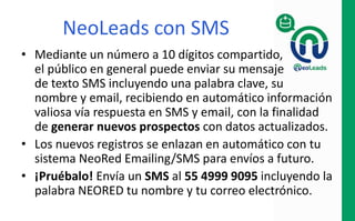 NeoLeads
con Envíos Perfilados de Email
• Difunde un boletín vía EMAIL a bases de
datos externas, con los permisos debidos
para no comprometer la confidencialidad
de los suscriptores, con la finalidad de
generar nuevos prospectos
• Estadísticas del impacto logrado.
• Garantía del 10% de aperturas
 