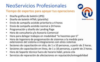NeoLeads
con Google Adwords
• Publicación de anuncios en el buscador
Google cuando la persona coloca frases de
compra de tus productos o servicios, con la
finalidad de generar prospectos calificados.
• Uso de “Re-marketing” cuando tu contacto
muestra interés mediante click en un email, se
refuerza con anuncios mostrados al navegar en
sitios web, para reforzar la conversión.
 