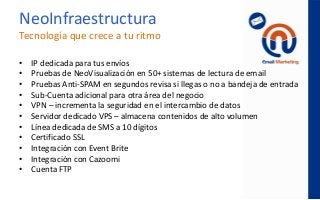 • IP dedicada para tus envíos
• Pruebas de NeoVisualización en 50+ sistemas de lectura de email
• Pruebas Anti-SPAM en segundos revisa si llegas o no a bandeja de entrada
• Sub-Cuenta adicional para otra área del negocio
• VPN – incrementa la seguridad en el intercambio de datos
• Servidor dedicado VPS – almacena contenidos de alto volumen
• Línea dedicada de SMS a 10 dígitos
• Certificado SSL
• Integración con Event Brite
• Integración con Cazoomi
• Cuenta FTP
NeoInfraestructura
Tecnología que crece a tu ritmo
 
