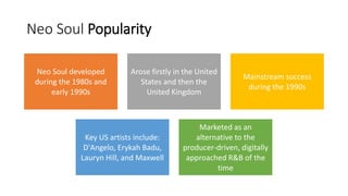 Neo Soul Popularity
Neo Soul developed
during the 1980s and
early 1990s
Arose firstly in the United
States and then the
United Kingdom
Mainstream success
during the 1990s
Key US artists include:
D'Angelo, Erykah Badu,
Lauryn Hill, and Maxwell
Marketed as an
alternative to the
producer-driven, digitally
approached R&B of the
time
 
