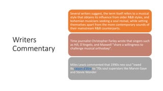 Writers
Commentary
Several writers suggest, the term itself refers to a musical
style that obtains its influence from older R&B styles, and
bohemian musicians seeking a soul revival, while setting
themselves apart from the more contemporary sounds of
their mainstream R&B counterparts.
Time journalist Christopher Farley wrote that singers such
as Hill, D'Angelo, and Maxwell "share a willingness to
challenge musical orthodoxy".
Miles Lewis commented that 1990s neo soul "owed
its raison d'être to '70s soul superstars like Marvin Gaye
and Stevie Wonder
 