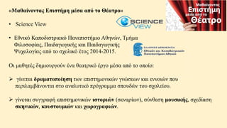«Μαθαίνοντας Επιστήμη μέσα από το Θέατρο»
• Science View
• Εθνικό Καποδιστριακό Πανεπιστήμιο Αθηνών, Τμήμα
Φιλοσοφίας, Παιδαγωγικής και Παιδαγωγικής
Ψυχολογίας από το σχολικό έτος 2014-2015.
Οι μαθητές δημιουργούν ένα θεατρικό έργο μέσα από το οποίο:
 γίνεται δραματοποίηση των επιστημονικών γνώσεων και εννοιών που
περιλαμβάνονται στο αναλυτικό πρόγραμμα σπουδών του σχολείου.
 γίνεται συγγραφή επιστημονικών ιστοριών (σεναρίων), σύνθεση μουσικής, σχεδίαση
σκηνικών, κουστουμιών και χωρογραφιών.
 