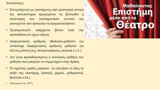 Δυνατότητες:
• Συνεργάζονται με επιστήμονες από ερευνητικά κέντρα
και πανεπιστήμια προκειμένου να βελτιωθεί η
κατανόηση των επιστημονικών εννοιών και
φαινομένων που πρόκειται να δραματοποιήσουν.
• Χρησιμοποιούν υπάρχοντα βίντεο (υπό την
προϋπόθεση ότι έχουν άδεια).
• Διαφορετικούς αριθμούς ηθοποιών-μαθητών και
αντίστοιχα διαφορετικούς αριθμούς μαθητών για
άλλους ρόλους (π.χ. σεναριογράφους, σκηνικά κ.τ.λ.)
• Δεν είναι προκαθορισμένος ο συνολικός αριθμός των
μαθητών που μπορούν να συμμετέχουν στην δράση.
• Οι σχολικές ομάδες μπορούν να επιλέξουν οι ίδιες το
πεδίο της επιστήμης (φυσική, χημεία, μαθηματικά,
βιολογία κ.λπ.)
• (Smyrnaiou et al., 2017).
 