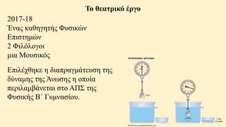 Το θεατρικό έργο
2017-18
Ένας καθηγητής Φυσικών
Επιστημών
2 Φιλόλογοι
μια Μουσικός
Επιλέχθηκε η διαπραγμάτευση της
δύναμης της Άνωσης η οποία
περιλαμβάνεται στο ΑΠΣ της
Φυσικής Β΄ Γυμνασίου.
 