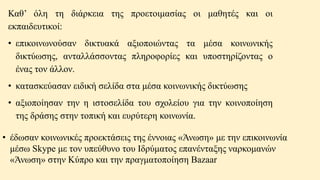 Καθ’ όλη τη διάρκεια της προετοιμασίας οι μαθητές και οι
εκπαιδευτικοί:
• επικοινωνούσαν δικτυακά αξιοποιώντας τα μέσα κοινωνικής
δικτύωσης, ανταλλάσσοντας πληροφορίες και υποστηρίζοντας ο
ένας τον άλλον.
• κατασκεύασαν ειδική σελίδα στα μέσα κοινωνικής δικτύωσης
• αξιοποίησαν την η ιστοσελίδα του σχολείου για την κοινοποίηση
της δράσης στην τοπική και ευρύτερη κοινωνία.
• έδωσαν κοινωνικές προεκτάσεις της έννοιας «Άνωση» με την επικοινωνία
μέσω Skype με τον υπεύθυνο του Ιδρύματος επανένταξης ναρκομανών
«Άνωση» στην Κύπρο και την πραγματοποίηση Bazaar
 