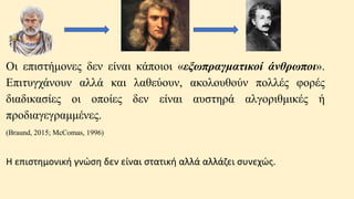 Oι επιστήμονες δεν είναι κάποιοι «εξωπραγματικοί άνθρωποι».
Επιτυγχάνουν αλλά και λαθεύουν, ακολουθούν πολλές φορές
διαδικασίες οι οποίες δεν είναι αυστηρά αλγοριθμικές ή
προδιαγεγραμμένες.
(Braund, 2015; McComas, 1996)
Η επιστημονική γνώση δεν είναι στατική αλλά αλλάζει συνεχώς.
 