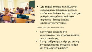 • Στο τυπικό σχολικό περιβάλλον οι
εμπλεκόμενες διδακτικές μέθοδοι
εντάσσουν διαδικασίες στις οποίες οι
μαθητές παραμένουν παθητικοί
ακροατές - δέκτες έτοιμων
επιστημονικών εννοιών.
(Braund, 2015; Tytler & Glascodine, 2007)
• Δεν γίνεται αναφορά στο
κοινωνικοπολιτικό, ιστορικό πλαίσιο
μιας ανακάλυψης
• ή στην επίδραση που είχε για εκείνη
την εποχή και στο σύγχρονο κόσμο
και στη ζωή των μαθητών
 