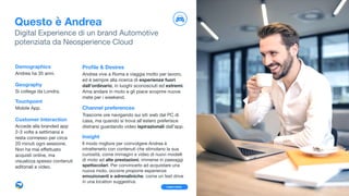 Proﬁle & Desires
  Andrea vive a Roma e viaggia molto per lavoro,
ed è sempre alla ricerca di esperienze fuori
dall’ordinario, in luoghi sconosciuti ed estremi. 

Ama andare in moto e gli piace scoprire nuove
mete per i weekend.

Channel preferences
Trascorre ore navigando sui siti web dal PC di
casa, ma quando si trova all'estero preferisce
distrarsi guardando video ispirazionali dall’app.

Insight
Il modo migliore per coinvolgere Andrea è
intrattenerlo con contenuti che stimolano la sua
curiosità, come immagini e video di nuovi modelli
di moto ad alte prestazioni, immerse in paesaggi
spettacolari. Per convincerlo ad acquistare una
nuova moto, occorre proporre esperienze
emozionanti e adrenaliniche, come un test drive 

in una location suggestiva.
Questo è Andrea
Digital Experience di un brand Automotive 
potenziata da Neosperience Cloud
Demographics
Andrea ha 35 anni.

Geography
Si collega da Londra.

Touchpoint
Mobile App. 

Customer Interaction
Accede alla branded app
2-3 volte a settimana e
resta connesso per circa
20 minuti ogni sessione.
Non ha mai eﬀettuato
acquisti online, ma
visualizza spesso contenuti
editoriali e video.
11Learn more
 
