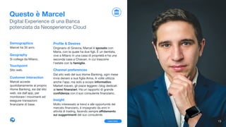 Proﬁle & Desires
 , Originario di Ginevra, Marcel è sposato con
Maria, con la quale ha due ﬁgli. È un dentista,
vive a Milano in una casa di proprietà e ha una
seconda casa a Chiavari, in cui trascorre
l’estate con la famiglia. 

Channel preferences
Dal sito web del suo Home Banking, ogni mese
invia denaro a sua ﬁglia Anna. A volte utilizza
anche l’app, ma solo a scopo informativo.  
Market maven, gli piace leggere i blog dedicati  
ai temi ﬁnanziari. Ha un rapporto di grande
conﬁdenza con il suo consulente ﬁnanziario.

Insight
Molto interessato ai trend e alle opportunità del
mercato ﬁnanziario, è impegnato da anni in
attività di trading, facendo sempre aﬃdamento
sui suggerimenti del suo consulente.
Questo è Marcel
Digital Experience di una Banca  
potenziata da Neosperience Cloud
Demographics
Marcel ha 35 anni.

Geography
Si collega da Milano.

Touchpoint
Sito web. 

Customer Interaction
Marcel accede
quotidianamente al proprio
Home Banking, sia dal sito
web, sia dall'app, per
monitorare i movimenti ed
eseguire transazioni
ﬁnanziarie di base.
13Learn more
 