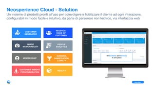 Neosperience Cloud - Solution
Un insieme di prodotti pronti all’uso per coinvolgere e ﬁdelizzare il cliente ad ogni interazione,  
conﬁgurabili in modo facile e intuitivo, da parte di personale non tecnico, via interfaccia web
PEOPLE 
ANALYTICS
NEOSVOC:  
VOICE OF 
CUSTOMER
IMAGE 
MEMORABILITY
MEMBERSHIP
CUSTOMER 
GENERATOR
Play video
REALITY
CUSTOMER INSIGHT, 
PERSONALIZATION
NUDGING, 
GAMIFICATION, 
LOYALTY
 