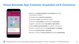Neosperience Cloud è alla base dell’app Skinnable di Vivisol, dedicata a 18.000 farmacisti 28
•Stabilire una relazione diretta e continuativa fra Vivisol,  
il farmacista e il cliente
•Personalizzare la customer experience
•Accrescere il valore del cliente per Vivisol
•Accelerare l’on-boarding e aumentare le conversioni
•Suggerire i prodotti e servizi più adatti a ogni cliente
•Inviare notiﬁche personalizzate con oﬀerte e promozioni

•Guidare i comportamenti con la gamiﬁcation e il nudging

•Promuovere passa-parola e advocacy
•Generare un ﬂusso di ricavi ricorrenti grazie alla membership
Vivisol Skinnable App: Customer Acquisition ed E-Commerce
 