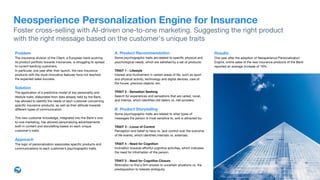 A. Product Recommendation
Some psychographic traits are related to speciﬁc physical and
psychological needs, which are satisﬁed by a set of products:

TRAIT 1 - Lifestyle
Interest and involvement in certain areas of life, such as sport
and physical activity, technology and digital devices, care of
the house, precious objects, etc. 

TRAIT 2 - Sensation Seeking 

Search for experiences and sensations that are varied, novel,
and intense, which identiﬁes risk-takers vs. risk-avoiders. 

B. Product Storytelling
Some psychographic traits are related to what types of
messages the person is most sensitive to, and is attracted by:

TRAIT 3 - Locus of Control 

Perception and belief to have vs. lack control over the outcome
of life events, which identiﬁes internals vs. externals. 

TRAIT 4 - Need for Cognition
Inclination towards eﬀortful cognitive activities, which indicates
the need for information of the person.

TRAIT 5 - Need for Cognitive Closure 

Motivation to ﬁnd a ﬁrm answer to uncertain situations vs. the
predisposition to tolerate ambiguity.
Results 
One year after the adoption of Neosperience Personalization
Engine, online sales of the new insurance products of the Bank
reported an average increase of 19%.
Problem 
The insurance division of the Client, a European bank evolving
its product portfolio towards insurances, is struggling to spread
to current banking customers.

In particular, one year after their launch, the new insurance
products with the most innovative features have not reached
the expected sales success. 

Solution
The application of a predictive model of key personality and
lifestyle traits, elaborated from data already held by the Bank,
has allowed to identify the needs of each customer concerning
speciﬁc insurance products, as well as their attitude towards
diﬀerent types of communication.

This new customer knowledge, integrated into the Bank's one-
to-one marketing, has allowed personalizing advertisements
both in content and storytelling based on each unique
customer's traits.

Approach
The logic of personalization associates speciﬁc products and
communications to each customer’s psychographic traits.
Neosperience Personalization Engine for Insurance
Foster cross-selling with AI-driven one-to-one marketing. Suggesting the right product  
with the right message based on the customer's unique traits
 