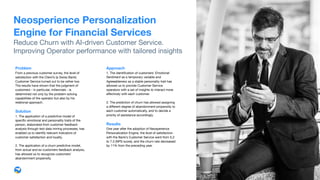 Approach
1. The identiﬁcation of customers' Emotional
Sentiment as a temporary variable and
Agreeableness as a stable personality trait has
allowed us to provide Customer Service
operators with a set of insights to interact more
eﬀectively with each customer.

2. The prediction of churn has allowed assigning
a diﬀerent degree of abandonment-propensity to
each customer automatically, and to decide a
priority of assistance accordingly.

Results 
One year after the adoption of Neosperience
Personalization Engine, the level of satisfaction
with the Bank’s Customer Service went from 5.2
to 7.3 (NPS score), and the churn rate decreased
by 11% from the preceding year.
Problem 
From a previous customer survey, the level of
satisfaction with the Client’s (a Swiss Bank)
Customer Service turned out to be rather low.
The results have shown that the judgment of
customers - in particular, millennials - is
determined not only by the problem-solving
capabilities of the operator but also by his
relational approach.

Solution
1. The application of a predictive model of
speciﬁc emotional and personality traits of the
person, elaborated from customer feedback
analysis through text data mining processes, has
enabled us to identify relevant indicators of
customer satisfaction and loyalty. 

2. The application of a churn predictive model,
from actual and ex-customers feedback analysis,
has allowed us to recognize customers'
abandonment propensity.
Neosperience Personalization
Engine for Financial Services
Reduce Churn with AI-driven Customer Service.

Improving Operator performance with tailored insights
 