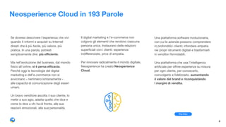 Neosperience Cloud in 193 Parole
Se dovessi descrivere l’esperienza che vivi
quando ti informi e acquisti su Internet
diresti che è più facile, più veloce, più
pratica. In una parola, potresti
semplicemente dire: più eﬃciente.

Ma nell’evoluzione del business, dal mondo
ﬁsico all’online, si è persa eﬃcacia.  
Perché oggi le tecnologie del digital
marketing e dell’e-commerce non si
avvicinano - nemmeno lontanamente -  
alle capacità di comunicazione degli esseri
umani.

Un bravo venditore ascolta il suo cliente, lo
mette a suo agio, adatta quello che dice e
come lo dice a chi ha di fronte, alle sue
reazioni emozionali, alla sua personalità.
Il digital marketing e l’e-commerce non
colgono gli elementi che rendono ciascuna
persona unica. Instaurano delle relazioni
superﬁciali con i clienti: esperienze
indiﬀerenziate, prive di empatia.

Per innovare radicalmente il mondo digitale,
Neosperience ha creato Neosperience
Cloud.
Una piattaforma software rivoluzionaria,
con cui le aziende possono comprendere
in profondità i clienti; infondere empatia
nei propri strumenti digitali e trasformarli
in venditori formidabili.

Una piattaforma che usa l’intelligenza
artiﬁciale per oﬀrire esperienze su misura
per ogni cliente, per conoscerlo,
coinvolgerlo e ﬁdelizzarlo, aumentando  
il valore del brand e riconquistando  
i margini di vendita.
4
Play Video
 