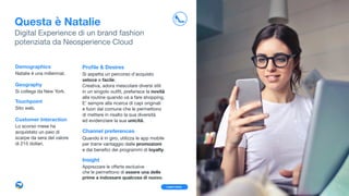 Proﬁle & Desires
  Si aspetta un percorso d’acquisto
veloce e facile.

Creativa, adora mescolare diversi stili 

in un singolo outﬁt, preferisce la novità
alla routine quando va a fare shopping. 

E’ sempre alla ricerca di capi originali 

e fuori dal comune che le permettono 

di mettere in risalto la sua diversità 

ed evidenziare la sua unicità.

Channel preferences
Quando è in giro, utilizza le app mobile
per trarre vantaggio dalle promozioni 

e dai beneﬁci dei programmi di loyalty.

Insight
Apprezzare le oﬀerte esclusive 

che le permettono di essere una delle
prime a indossare qualcosa di nuovo.
Demographics
Natalie è una millennial.

Geography
Si collega da New York.

Touchpoint
Sito web. 

Customer Interaction
Lo scorso mese ha
acquistato un paio di
scarpe da sera del valore  
di 215 dollari.
Learn more
Questa è Natalie
Digital Experience di un brand fashion 
potenziata da Neosperience Cloud
9
 