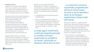 • Vendita di servizi 
Il rapporto con il cliente si è modificato.
Prima era un rapporto umano e diretto 
(one-to-one), poi è diventato remoto, su
larga scala (one-to-many); ora si parla di
nuovo un rapporto one-to-one, ma digitale. 
 
In questo ambito entra in gioco l’analisi dei
grandi volumi nella gestione di rapporti
remoti sfruttati attraverso una
personalizzazione di massa. 
Quest’ultima può essere ottenuta
unicamente offrendo servizi contestuali 
a ciascun cliente al momento più adatto. 
Ad esempio se il cliente passa davanti ad
un’autosalone, è meglio pubblicizzare una
polizza assicurativa o un piano di
finanziamento per l’acquisto dell’auto? 
 
Google Wallet trasforma in strumenti
finanziari offerte contestuali. Lo scopo è di
tener traccia del nostro percorso digitale,
utilizzando le analisi di Big Data, in modo da
poter formulare offerte sulla base del nostro
stile di vita.
Questa è la nuova realtà aumentata
dell’intimità con il cliente, e la vendita dei
prodotti bancari si baserà sull’abilità di essere
competitivi nell’analisi di dati di massa, per
ottenere una personalizzazione altrettanto
estesa.
• La digitalizzazione dei processi bancari si
sta diffondendo.
• Tutte le risorse delle banche avranno la
forma di pacchetti di strutture digitali, dove
i prodotti saranno applicazioni , i processi
API e la vendita sarà contestuale, trasmessa
attraverso Internet in mobilità in “right-
time”.
La sfida oggi è trasformare
un’attività integrata secondo
un modello verticale -
organizzata sui prodotti e
sui canali, utilizzando un
processo clienti end-to-end
- in un’attività a struttura
orizzontale, progettata per
offrire al cliente nuove
funzioni e servizi quando e
dove ne ha bisogno,
organizzata in base ai dati
del cliente.
Deve servirsi dei dati in mobilità, perché i
clienti hanno cominciato a utilizzare le app, le
parti dei processi e le funzionalità necessarie.
Ora occorre riorganizzare la capacità di
engagement della banca sulla base dei dati
del cliente e poi sfruttare quei dati attraverso il
cloud, fino ai dispositivi mobili.
• Più di 1 cliente su 4 prenderebbe in
considerazione una banca digital senza
filiali se dovesse cambiare la propria banca
attuale. Questo è altamente probabile fra i
più giovani, che sono meno interessati alla
posizione favorevole dell’agenzia e più
interessati all’accesso ai servizi digitali.
 