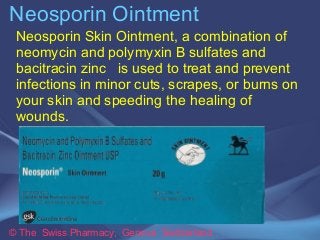 Neosporin Ointment 
Neosporin Skin Ointment, a combination of 
neomycin and polymyxin B sulfates and 
bacitracin zinc is used to treat and prevent 
infections in minor cuts, scrapes, or burns on 
your skin and speeding the healing of 
wounds. 
© The Swiss Pharmacy, Geneva Switzerland 
 