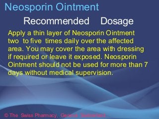 Neosporin Ointment 
Recommended Dosage 
Apply a thin layer of Neosporin Ointment 
two to five times daily over the affecte...