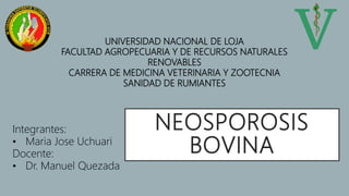 NEOSPOROSIS
BOVINA
Integrantes:
• Maria Jose Uchuari
Docente:
• Dr. Manuel Quezada
UNIVERSIDAD NACIONAL DE LOJA
FACULTAD AGROPECUARIA Y DE RECURSOS NATURALES
RENOVABLES
CARRERA DE MEDICINA VETERINARIA Y ZOOTECNIA
SANIDAD DE RUMIANTES
 