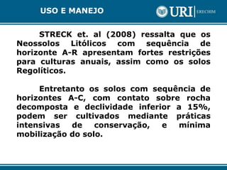STRECK et. al (2008) ressalta que os
Neossolos Litólicos com sequência de
horizonte A-R apresentam fortes restrições
para culturas anuais, assim como os solos
Regolíticos.
Entretanto os solos com sequência de
horizontes A-C, com contato sobre rocha
decomposta e declividade inferior a 15%,
podem ser cultivados mediante práticas
intensivas de conservação, e mínima
mobilização do solo.
USO E MANEJO
 