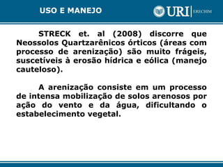 USO E MANEJO
STRECK et. al (2008) discorre que
Neossolos Quartzarênicos órticos (áreas com
processo de arenização) são muito frágeis,
suscetíveis à erosão hídrica e eólica (manejo
cauteloso).
A arenização consiste em um processo
de intensa mobilização de solos arenosos por
ação do vento e da água, dificultando o
estabelecimento vegetal.
 