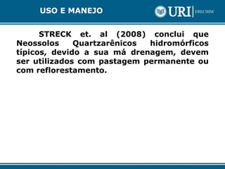 STRECK et. al (2008) conclui que
Neossolos Quartzarênicos hidromórficos
típicos, devido a sua má drenagem, devem
ser utilizados com pastagem permanente ou
com reflorestamento.
USO E MANEJO
 