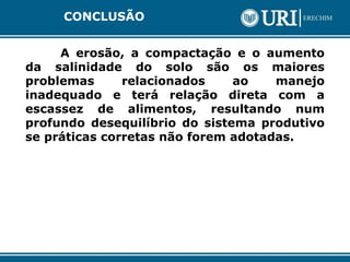 CONCLUSÃO
A erosão, a compactação e o aumento
da salinidade do solo são os maiores
problemas relacionados ao manejo
inadequado e terá relação direta com a
escassez de alimentos, resultando num
profundo desequilíbrio do sistema produtivo
se práticas corretas não forem adotadas.
 