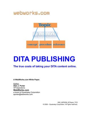 DITA PUBLISHING
The true costs of taking your DITA content online.



A WebWorks.com White Paper.

Author:
Alan J. Porter
VP-Operations
WebWorks.com
a brand of Quadralay Corporation
aporter@webworks.com



                                                       WW_WP0208_DITApub_TCO
                                   © 2008 – Quadralay Corporation. All rights reserved.
 