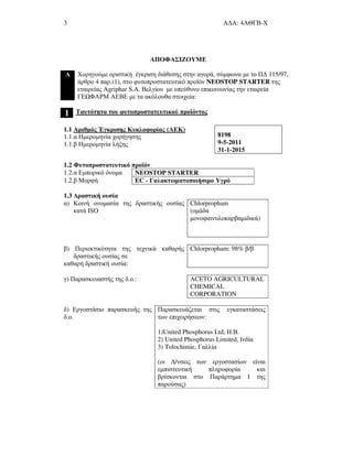 3 Α∆Α: 4ΑΘΓΒ-Χ
ΑΠΟΦΑΣΙΖΟΥΜΕ
Α Χορηγούµε οριστική έγκριση διάθεσης στην αγορά, σύµφωνα µε το Π∆ 115/97,
άρθρο 4 παρ.(1), στο φυτοπροστατευτικό προϊόν NEOSTOP STARTER της
εταιρείας Agriphar S.A. Βελγίου µε υπεύθυνο επικοινωνίας την εταιρεία
ΓΕ ΦΑΡΜ ΑΕΒΕ µε τα ακόλουθα στοιχεία:
1 Ταυτότητα του φυτοπροστατευτικού προϊόντος
1.1 Αριθµός Έγκρισης Κυκλοφορίας (ΑΕΚ)
1.1.α Ηµεροµηνία χορήγησης
1.1.β Ηµεροµηνία λήξης
8198
9-5-2011
31-1-2015
1.2 Φυτοπροστατευτικό προϊόν
1.2.α Εµπορικό όνοµα NEOSTOP STARTER
1.2.β Μορφή EC - Γαλακτωµατοποιήσιµο Υγρό
1.3 ∆ραστική ουσία
α) Κοινή ονοµασία της δραστικής ουσίας
κατά ISO
Chlorpropham
(οµάδα
µονοφαινυλοκαρβαµιδικά)
β) Περιεκτικότητα της τεχνικά καθαρής
δραστικής ουσίας σε
καθαρή δραστική ουσία:
Chlorpropham: 98% β/β
γ) Παρασκευαστής της δ.ο.: ACETO AGRICULTURAL
CHEMICAL
CORPORATION
δ) Εργοστάσιο παρασκευής της
δ.ο.
Παρασκευάζεται στις εγκαταστάσεις
των επιχειρήσεων:
1)United Phosphorus Ltd, Η.Β.
2) United Phosphorus Limited, Ινδία
3) Tolochimie, Γαλλία
(οι ∆/νσεις των εργοστασίων είναι
εµπιστευτική πληροφορία και
βρίσκονται στο Παράρτηµα Ι της
παρούσας)
 