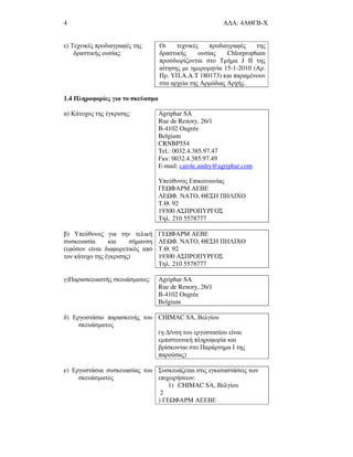 4 Α∆Α: 4ΑΘΓΒ-Χ
ε) Τεχνικές προδιαγραφές της
δραστικής ουσίας:
Οι τεχνικές προδιαγραφές της
δραστικής ουσίας Chlorpropham
προσδιορίζονται στο Τµήµα J II της
αίτησης µε ηµεροµηνία 15-1-2010 (Αρ.
Πρ. ΥΠ.A.A.T 180173) και παραµένουν
στα αρχεία της Αρµόδιας Αρχής.
1.4 Πληροφορίες για το σκεύασµα
α) Κάτοχος της έγκρισης: Agriphar SA
Rue de Renory, 26/1
B-4102 Ougrée
Belgium
CRNBP554
Tel.: 0032.4.385.97.47
Fax: 0032.4.385.97.49
E-mail: carole.andry@agriphar.com
Υπεύθυνος Επικοινωνίας
ΓΕ ΦΑΡΜ ΑΕΒΕ
ΛΕ Φ. ΝΑΤΟ, ΘΕΣΗ ΠΗΛΙΧΟ
Τ.Θ. 92
19300 ΑΣΠΡΟΠΥΡΓΟΣ
Τηλ. 210 5578777
β) Υπεύθυνος για την τελική
συσκευασία και σήµανση
(εφόσον είναι διαφορετικός από
τον κάτοχο της έγκρισης)
ΓΕ ΦΑΡΜ ΑΕΒΕ
ΛΕ Φ. ΝΑΤΟ, ΘΕΣΗ ΠΗΛΙΧΟ
Τ.Θ. 92
19300 ΑΣΠΡΟΠΥΡΓΟΣ
Τηλ. 210 5578777
γ)Παρασκευαστής σκευάσµατος: Agriphar SA
Rue de Renory, 26/1
B-4102 Ougrée
Belgium
δ) Εργοστάσιο παρασκευής του
σκευάσµατος
CHIMAC SA, Βελγίου
(η ∆/νση του εργοστασίου είναι
εµπιστευτική πληροφορία και
βρίσκονται στο Παράρτηµα Ι της
παρούσας)
e) Εργοστάσια συσκευασίας του
σκευάσµατος
Συσκευάζεται στις εγκαταστάσεις των
επιχειρήσεων:
1) CHIMAC SA, Βελγίου
2
) ΓΕ ΦΑΡΜ ΑΕΕΒΕ
 