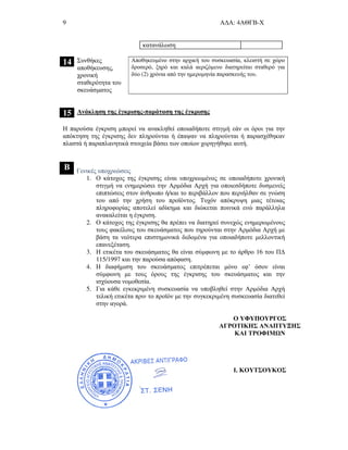 9 Α∆Α: 4ΑΘΓΒ-Χ
κατανάλωση
14 Συνθήκες
αποθήκευσης,
χρονική
σταθερότητα του
σκευάσµατος
Αποθηκευµένο στην αρχική του συσκευασία, κλειστή σε χώρο
δροσερό, ξηρό και καλά αεριζόµενο διατηρείται σταθερό για
δύο (2) χρόνια από την ηµεροµηνία παρασκευής του.
15 Ανάκληση της έγκρισης-παράταση της έγκρισης
Η παρούσα έγκριση µπορεί να ανακληθεί οποιαδήποτε στιγµή εάν οι όροι για την
απόκτηση της έγκρισης δεν πληρούνται ή έπαψαν να πληρούνται ή παρασχέθηκαν
πλαστά ή παραπλανητικά στοιχεία βάσει των οποίων χορηγήθηκε αυτή.
Β Γενικές υποχρεώσεις
1. Ο κάτοχος της έγκρισης είναι υποχρεωµένος σε οποιαδήποτε χρονική
στιγµή να ενηµερώσει την Αρµόδια Αρχή για οποιεσδήποτε δυσµενείς
επιπτώσεις στον άνθρωπο ή/και το περιβάλλον που περιήλθαν σε γνώση
του από την χρήση του προϊόντος. Τυχόν απόκρυψη µιας τέτοιας
πληροφορίας αποτελεί αδίκηµα και διώκεται ποινικά ενώ παράλληλα
ανακαλείται η έγκριση.
2. Ο κάτοχος της έγκρισης θα πρέπει να διατηρεί συνεχώς ενηµερωµένους
τους φακέλους του σκευάσµατος που τηρούνται στην Αρµόδια Αρχή µε
βάση τα νεότερα επιστηµονικά δεδοµένα για οποιαδήποτε µελλοντική
επανεξέταση.
3. Η ετικέτα του σκευάσµατος θα είναι σύµφωνη µε το άρθρο 16 του Π∆
115/1997 και την παρούσα απόφαση.
4. Η διαφήµιση του σκευάσµατος επιτρέπεται µόνο εφ’ όσον είναι
σύµφωνη µε τους όρους της έγκρισης του σκευάσµατος και την
ισχύουσα νοµοθεσία.
5. Για κάθε εγκεκριµένη συσκευασία να υποβληθεί στην Αρµόδια Αρχή
τελική ετικέτα πριν το προϊόν µε την συγκεκριµένη συσκευασία διατεθεί
στην αγορά.
Ο ΥΦΥΠΟΥΡΓΟΣ
ΑΓΡΟΤΙΚΗΣ ΑΝΑΠΤΥΞΗΣ
ΚΑΙ ΤΡΟΦΙΜ Ν
Ι. ΚΟΥΤΣΟΥΚΟΣ
 
