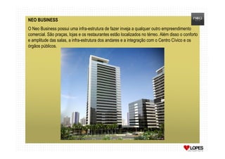 NEO BUSINESS
O Neo Business possui uma infra-estrutura de fazer inveja a qualquer outro empreendimento
comercial. São praças, lojas e os restaurantes estão localizados no térreo. Além disso o conforto
e amplitude das salas, a infra-estrutura dos andares e a integração com o Centro Cívico e os
órgãos públicos.
 