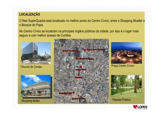 LOCALIZAÇÃO
O Neo SuperQuadra está localizado no melhor ponto do Centro Cívico, entre o Shopping Mueller e
o Bosque do Papa.
No Centro Cívico se localizam os principais órgãos públicos da cidade, por isso é o lugar mais
seguro e com melhor acesso de Curitiba.




Tribunal de Contas                                                      Praça Centro Cívico




 Shopping Muller                                                         Passeio Publico
 