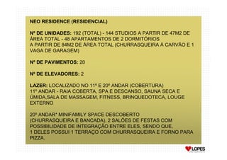 NEO RESIDENCE (RESIDENCIAL)

Nº DE UNIDADES: 192 (TOTAL) - 144 STUDIOS A PARTIR DE 47M2 DE
ÁREA TOTAL - 48 APARTAMENTOS DE 2 DORMITÓRIOS
A PARTIR DE 84M2 DE ÁREA TOTAL (CHURRASQUEIRA À CARVÃO E 1
VAGA DE GARAGEM)

Nº DE PAVIMENTOS: 20

Nº DE ELEVADORES: 2

LAZER: LOCALIZADO NO 11º E 20º ANDAR (COBERTURA)
11º ANDAR - RAIA COBERTA, SPA E DESCANSO, SAUNA SECA E
ÚMIDA,SALA DE MASSAGEM, FITNESS, BRINQUEDOTECA, LOUGE
EXTERNO

20º ANDAR* MINIFAMILY SPACE DESCOBERTO
(CHURRASQUEIRA E BANCADA), 2 SALÕES DE FESTAS COM
POSSIBILIDADE DE INTEGRAÇÃO ENTRE ELES, SENDO QUE,
1 DELES POSSUI 1 TERRAÇO COM CHURRASQUEIRA E FORNO PARA
PIZZA.
 