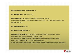 NEO BUSINESS (COMERCIAL)

Nº UNIDADES: 258 (TOTAL)

METRAGEM: DE 50M2 A 747M2 DE ÁREA TOTAL
(1 ANDAR INTEIRO 747M2 DE ÁREA TOTAL - 1/2 ANDAR 373M2 DE
ÁREA TOTAL)

Nº PAVIMENTOS: 26

Nº DE ELEVADORES: 7

INFRAESTRUTURA: CONTROLE DE ACESSO À TORRE, HALL
COMERCIAL DE PÉ-DIREITO DE 6.75M
DE ALTURA, INFRAESTRUTURA PARA INSTALAÇÃO DE PISO
ELEVADO A PARTIR DO 18º PAVIMENTO,
4 SALAS DE REUNIÃO MODULÁRES, PRAÇA PRIVATIVA (3º ANDAR)*
 