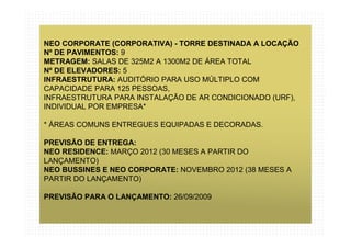 NEO CORPORATE (CORPORATIVA) - TORRE DESTINADA A LOCAÇÃO
Nº DE PAVIMENTOS: 9
METRAGEM: SALAS DE 325M2 A 1300M2 DE ÁREA TOTAL
Nº DE ELEVADORES: 5
INFRAESTRUTURA: AUDITÓRIO PARA USO MÚLTIPLO COM
CAPACIDADE PARA 125 PESSOAS,
INFRAESTRUTURA PARA INSTALAÇÃO DE AR CONDICIONADO (URF),
INDIVIDUAL POR EMPRESA*

* ÁREAS COMUNS ENTREGUES EQUIPADAS E DECORADAS.

PREVISÃO DE ENTREGA:
NEO RESIDENCE: MARÇO 2012 (30 MESES A PARTIR DO
LANÇAMENTO)
NEO BUSSINES E NEO CORPORATE: NOVEMBRO 2012 (38 MESES A
PARTIR DO LANÇAMENTO)

PREVISÃO PARA O LANÇAMENTO: 26/09/2009
 