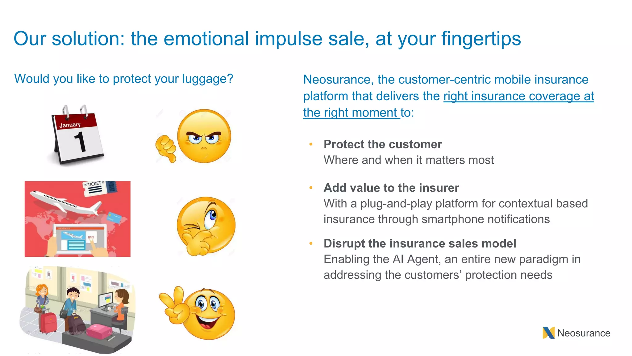 Neosurance
Neosurance, the customer-centric mobile insurance
platform that delivers the right insurance coverage at
the right moment to:
• Protect the customer
Where and when it matters most
• Add value to the insurer
With a plug-and-play platform for contextual based
insurance through smartphone notifications
• Disrupt the insurance sales model
Enabling the AI Agent, an entire new paradigm in
addressing the customers’ protection needs
Our solution: the emotional impulse sale, at your fingertips
Would you like to protect your luggage?
 