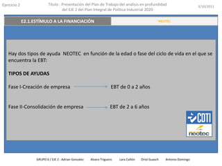 Ejercicio 2            Título : Presentación del Plan de Trabajo del análisis en profundidad                       3/10/2011
                                del EJE 2 del Plan Integral de Política Industrial 2020

    E2.2 INNOVACIÓN A TRAVÉS DE LAS PERSONAS
          E2.1.ESTÍMULO A LA FINANCIACIÓN                                             RESUMEN EJECUTIVO
                                                                                           NEOTEC




   Hay dos tipos de ayuda NEOTEC en función de la edad o fase del ciclo de vida en el que se
   encuentra la EBT:

   TIPOS DE AYUDAS

   Fase I-Creación de empresa                                    EBT de 0 a 2 años


   Fase II-Consolidación de empresa                             EBT de 2 a 6 años




               GRUPO 6 / EJE 2 : Adrian Gonzalez   Alvaro Triguero   Lara Cañón   Oriol Guasch   Antonio Domingo
 