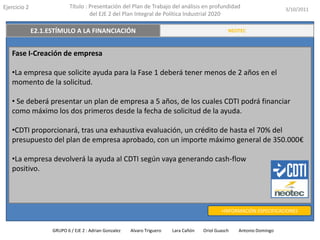 Ejercicio 2            Título : Presentación del Plan de Trabajo del análisis en profundidad                       3/10/2011
                                del EJE 2 del Plan Integral de Política Industrial 2020

   E2.3. TRANSFERENCIA Y VALORACIÓN DEL CONOCIMIENTO
          E2.1.ESTÍMULO A LA FINANCIACIÓN                                                    RESUMEN EJECUTIVO
                                                                                             NEOTEC



   Fase I-Creación de empresa

   •La empresa que solicite ayuda para la Fase 1 deberá tener menos de 2 años en el
   momento de la solicitud.

   • Se deberá presentar un plan de empresa a 5 años, de los cuales CDTI podrá financiar
   como máximo los dos primeros desde la fecha de solicitud de la ayuda.

   •CDTI proporcionará, tras una exhaustiva evaluación, un crédito de hasta el 70% del
   presupuesto del plan de empresa aprobado, con un importe máximo general de 350.000€

   •La empresa devolverá la ayuda al CDTI según vaya generando cash-flow
   positivo.




                                                                                          +INFORMACIÓN ESPECIFICACIONES


               GRUPO 6 / EJE 2 : Adrian Gonzalez   Alvaro Triguero   Lara Cañón   Oriol Guasch   Antonio Domingo
 