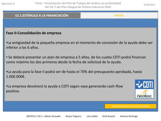 Ejercicio 2            Título : Presentación del Plan de Trabajo del análisis en profundidad                       3/10/2011
                                del EJE 2 del Plan Integral de Política Industrial 2020

   E2.3. TRANSFERENCIA Y VALORACIÓN DEL CONOCIMIENTO
          E2.1.ESTÍMULO A LA FINANCIACIÓN                                                    RESUMEN EJECUTIVO
                                                                                             NEOTEC




   Fase II-Consolidación de empresa

   •La antigüedad de la pequeña empresa en el momento de concesión de la ayuda debe ser
   inferior a los 6 años.

   • Se deberá presentar un plan de empresa a 5 años, de los cuales CDTI podrá financiar
   como máximo los dos primeros desde la fecha de solicitud de la ayuda.

   •La ayuda para la fase II podrá ser de hasta el 70% del presupuesto aprobado, hasta
   1.000.000€.

   •La empresa devolverá la ayuda a CDTI según vaya generando cash-flow
   positivo.


                                                                                          +INFORMACIÓN ESPECIFICACIONES


               GRUPO 6 / EJE 2 : Adrian Gonzalez   Alvaro Triguero   Lara Cañón   Oriol Guasch   Antonio Domingo
 