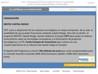 Ejercicio 2            Título : Presentación del Plan de Trabajo del análisis en profundidad                       3/10/2011
                                del EJE 2 del Plan Integral de Política Industrial 2020

   E2.3. TRANSFERENCIA Y VALORACIÓN DEL CONOCIMIENTO
          E2.1.ESTÍMULO A LA FINANCIACIÓN                                                    RESUMEN EJECUTIVO
                                                                                             NEOTEC




   FINANCIACIÓN

   NEOTEC CAPITAL RIESGO

   CDTI pone a disposición de las empresas tecnológicas en etapas tempranas de su vida la
   posibilidad de que puedan financiarse mediante Capital Riesgo. Para ello se diseñó el
   programa NEOTEC Capital Riesgo, donde colaboran el propio CDTI (que posee un extenso
   conocimiento sobre las tecnologías innovadoras y la financiación de proyectos
   tecnológicos) y el FEI, Fondo Europeo de Inversiones (que cuenta con una
    amplia experiencia en la industria del capital riesgo en Europa).

   El objetivo del Programa es invertir 183 millones de euros que serán comprometidos para
   su inversión durante el periodo 2006-2010 (escenario rápido) o 2006-2012 (escenario
   lento).


                                                                                           +INFORMACIÓN CAPITAL RIESGO


               GRUPO 6 / EJE 2 : Adrian Gonzalez   Alvaro Triguero   Lara Cañón   Oriol Guasch   Antonio Domingo
 