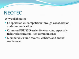 NEOTEC
Why collaborate?
 Cooperation vs. competition through collaboration
and communication
 Common FDF/SSO easier for everyone, especially
fieldwork educators, just common sense
 Member dues fund awards, website, and annual
conference
 