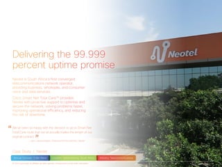 Delivering the 99.999
percent uptime promise
Case Study | Neotel
Neotel is South Africa’s first converged
telecommunications network operator,
providing business, wholesale, and consumer
voice and data services.
Cisco Smart Net Total CareTM
provides
Neotel with proactive support to optimise and
secure the network, solving problems faster,
improving operational efficiency, and reducing
the risk of downtime.
“We’ve been so happy with the decision to go to Smart Net
Total Care route that we’ve actually tripled the length of our
original contract.
”		 — Jaco Labusschaqne, Finance and Procurement, Neotel
Annual Turnover: 3.9bn Rand Location: Johannesburg, South Africa Industry: Telecommunications
Page 1 of 3© 2015 Cisco and/or its affiliates. All rights reserved. This document is Cisco Public Information.
Increased
network
reliability
attracted more
customers
Business
Better return
on network
investment
Technical
 