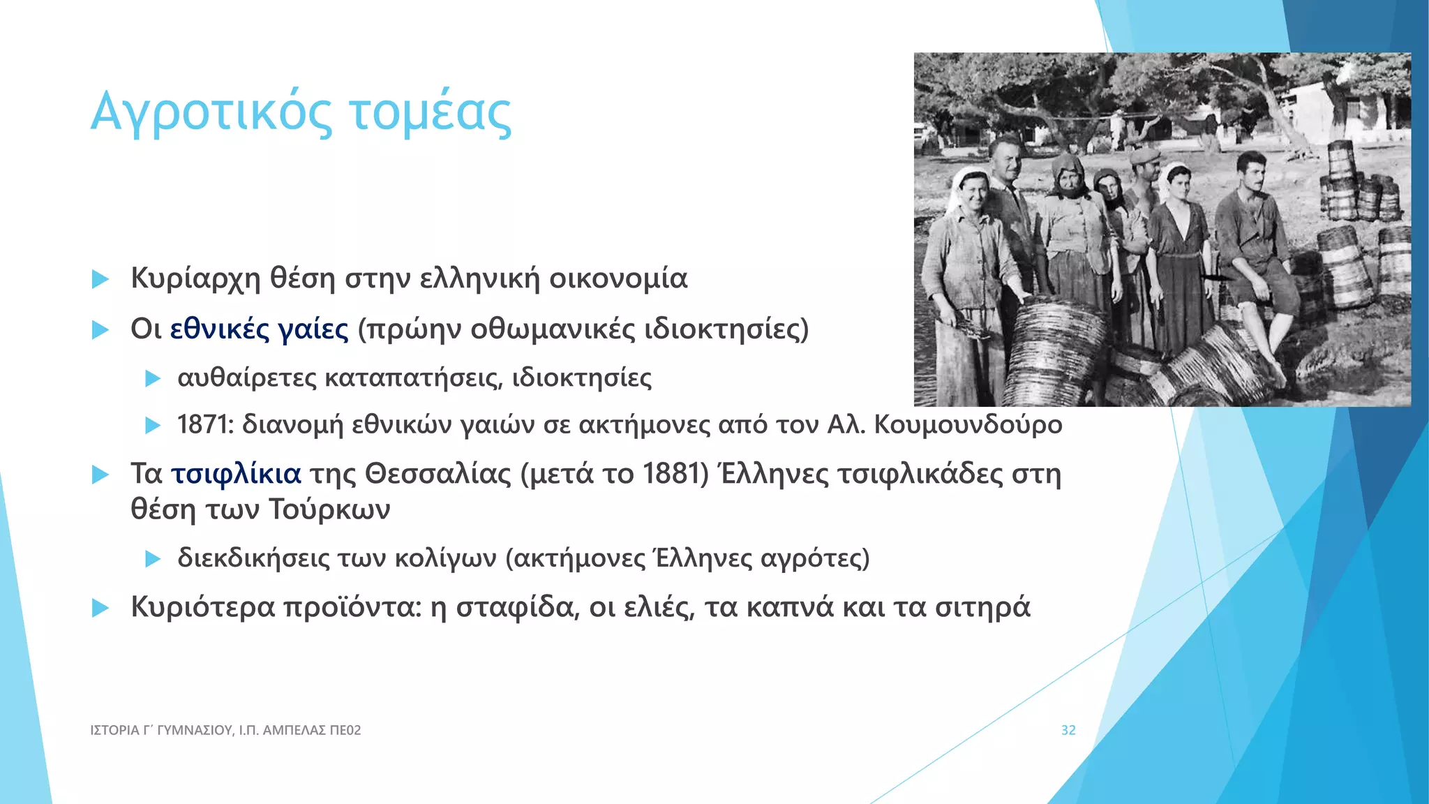 Αγροτικός τομέας
 Κυρίαρχη θέση στην ελληνική οικονομία
 Οι εθνικές γαίες (πρώην οθωμανικές ιδιοκτησίες)
 αυθαίρετες καταπατήσεις, ιδιοκτησίες
 1871: διανομή εθνικών γαιών σε ακτήμονες από τον Αλ. Κουμουνδούρο
 Τα τσιφλίκια της Θεσσαλίας (μετά το 1881) Έλληνες τσιφλικάδες στη
θέση των Τούρκων
 διεκδικήσεις των κολίγων (ακτήμονες Έλληνες αγρότες)
 Κυριότερα προϊόντα: η σταφίδα, οι ελιές, τα καπνά και τα σιτηρά
ΙΣΤΟΡΙΑ Γ΄ ΓΥΜΝΑΣΙΟΥ, Ι.Π. ΑΜΠΕΛΑΣ ΠΕ02 32
 