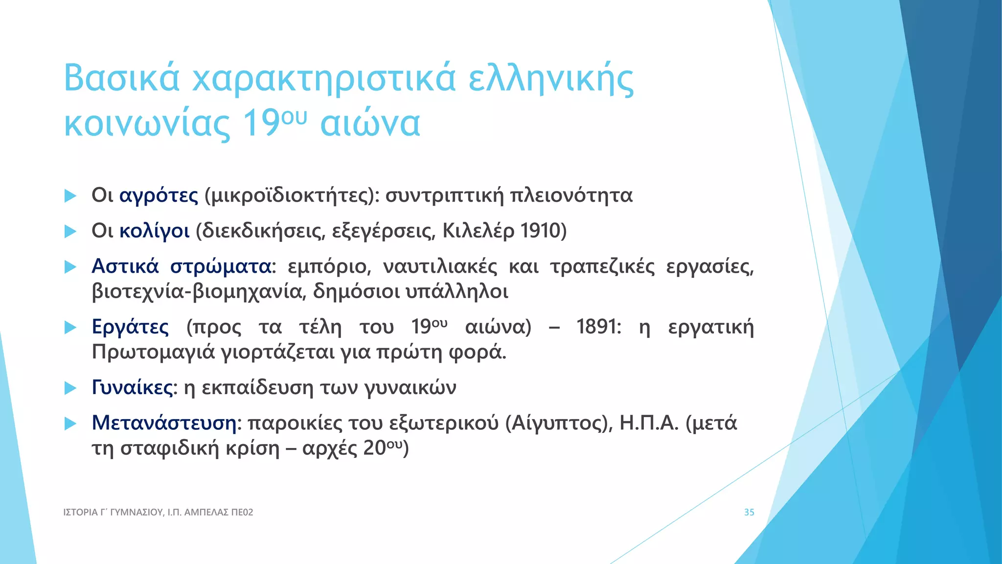 Βασικά χαρακτηριστικά ελληνικής
κοινωνίας 19ου αιώνα
 Οι αγρότες (μικροϊδιοκτήτες): συντριπτική πλειονότητα
 Οι κολίγοι (διεκδικήσεις, εξεγέρσεις, Κιλελέρ 1910)
 Αστικά στρώματα: εμπόριο, ναυτιλιακές και τραπεζικές εργασίες,
βιοτεχνία-βιομηχανία, δημόσιοι υπάλληλοι
 Εργάτες (προς τα τέλη του 19ου αιώνα) – 1891: η εργατική
Πρωτομαγιά γιορτάζεται για πρώτη φορά.
 Γυναίκες: η εκπαίδευση των γυναικών
 Μετανάστευση: παροικίες του εξωτερικού (Αίγυπτος), Η.Π.Α. (μετά
τη σταφιδική κρίση – αρχές 20ου)
ΙΣΤΟΡΙΑ Γ΄ ΓΥΜΝΑΣΙΟΥ, Ι.Π. ΑΜΠΕΛΑΣ ΠΕ02 35
 