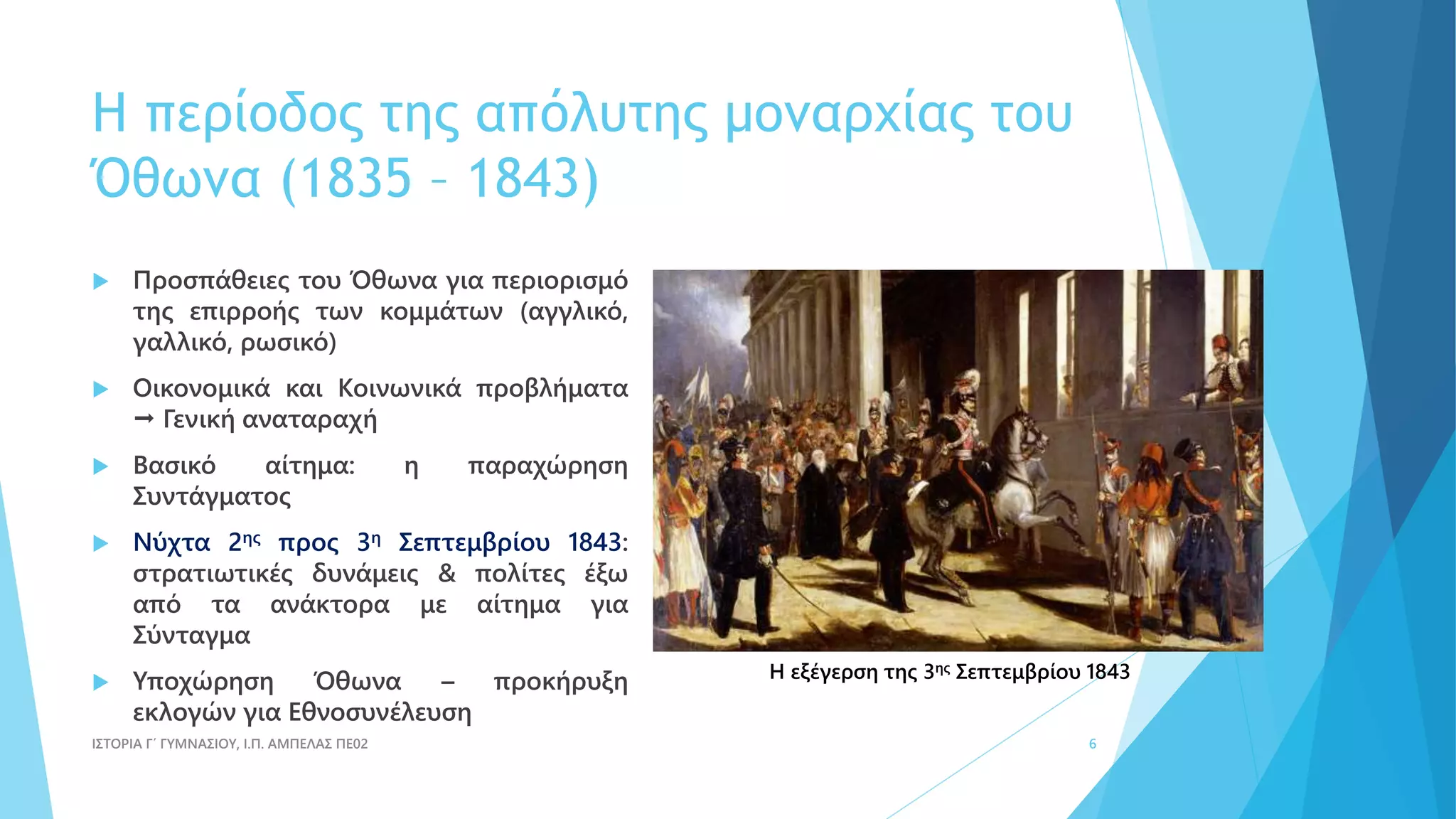 Η περίοδος της απόλυτης μοναρχίας του
Όθωνα (1835 – 1843)
 Προσπάθειες του Όθωνα για περιορισμό
της επιρροής των κομμάτων (αγγλικό,
γαλλικό, ρωσικό)
 Οικονομικά και Κοινωνικά προβλήματα
 Γενική αναταραχή
 Βασικό αίτημα: η παραχώρηση
Συντάγματος
 Νύχτα 2ης προς 3η Σεπτεμβρίου 1843:
στρατιωτικές δυνάμεις & πολίτες έξω
από τα ανάκτορα με αίτημα για
Σύνταγμα
 Υποχώρηση Όθωνα – προκήρυξη
εκλογών για Εθνοσυνέλευση
ΙΣΤΟΡΙΑ Γ΄ ΓΥΜΝΑΣΙΟΥ, Ι.Π. ΑΜΠΕΛΑΣ ΠΕ02 6
Η εξέγερση της 3ης Σεπτεμβρίου 1843
 