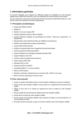 Manuel d’utilisation de la NEOTION Box 1000




1. Informations générales
Ce manuel d’utilisation vous indiquera les différentes étapes de l’installation de votre récepteur
satellite (sans le NEOTION video link), puis vous présentera son fonctionnement et ses options.
Pour les informations concernant le branchement et le fonctionnement du NEOTION video link, merci
de bien vouloir vous reporter à la notice correspondante.

1.1 Principales caractéristiques
   • Entièrement MPEG2, DVB-CI
   • DiSEqC1.2
   • Bande C ou Ku pour chaque LNB
   • Interface graphique intuitive et facile d’utilisation
   • Fonctions étendues intégrées de paramétrage des chaînes - Renommer, Suppression, Tri,
     Déplacement
   • Réorganisation personnalisée des listes par satellites et transpondeurs
   • Détection automatisée des nouveaux transpondeurs
   • Jusqu’à 4000 chaînes favorites
   • Système de programmation avec changement de canal automatique
   • Guide de programme électronique (EPG)
   • Support Télétexte et sous-titrages (compatible Standard DVB)
   • Support Télétexte norme VBI
   • Fonction d’aide au positionnement d’antenne
   • Sorties vidéos CVBS, RGB
   • Affichage NTSC ou PAL
   • Supporte le SCPC et le MCPC
   • Compatible DiSEqC 1.2, tone burst 22KHz
   • Menus en 256 Couleurs
   • Réception numérique multistandard avec conversion PAL / NTSC et vice-versa
   • Mise en mémoire automatique du dernier canal.

1.2 Pour votre sécurité
   • Laisser un espace vide suffisant autour de votre récepteur satellite pour assurer la ventilation
   • Ne pas couvrir votre récepteur satellite, ne pas la poser sur un appareil pouvant produire de la
     chaleur
   • Utiliser un tissu doux et un liquide non agressif pour laver la surface de votre récepteur
     satellite
   • Ne pas modifier les branchements de câbles quand votre récepteur satellite
   • Ne pas ôter le couvercle de votre récepteur satellite
   • Ne pas exposer votre récepteur satellite à des conditions de chaleur ou de froid extrêmes, ni à
     une trop grande humidité
   • Ne jamais introduire de liquide, de gaz ou tout autre matériaux dans votre récepteur satellite.



                                                     3


                              http://krimo666.mylivepage.com/
 