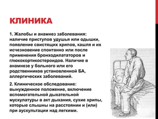 КЛИНИКА
1. Жалобы и анамнез заболевания:
наличие приступов удушья или одышки,
появление свистящих хрипов, кашля и их
исчезновение спонтанно или после
применения бронходилататоров и
глюкокортикостероидов. Наличие в
анамнезе у больного или его
родственников установленной БА,
аллергических заболеваний.
2. Клиническое обследование:
вынужденное положение, включение
вспомогательной дыхательной
мускулатуры в акт дыхания, сухие хрипы,
которые слышны на расстоянии и (или)
при аускультации над легкими.
 