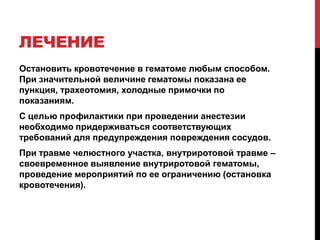 ЛЕЧЕНИЕ
Остановить кровотечение в гематоме любым способом.
При значительной величине гематомы показана ее
пункция, трахеотомия, холодные примочки по
показаниям.
С целью профилактики при проведении анестезии
необходимо придерживаться соответствующих
требований для предупреждения повреждения сосудов.
При травме челюстного участка, внутриротовой травме –
своевременное выявление внутриротовой гематомы,
проведение мероприятий по ее ограничению (остановка
кровотечения).
 